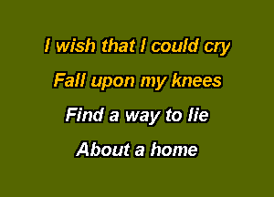 I wish that I could cry

Fail upon my knees
Find a way to lie

About a home