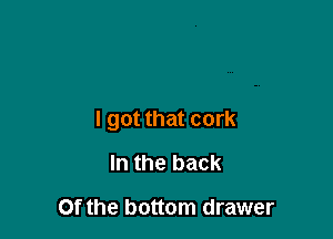 I got that cork

In the back

Of the bottom drawer