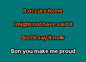 It occurs to me
I might not have said it

So I'll say it now

Son you make me proud