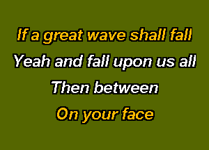 If a great wave shall fa!)

Yeah and fall upon us all

Then between

On your face