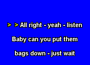 All right - yeah - listen

Baby can you put them

bags down -just wait