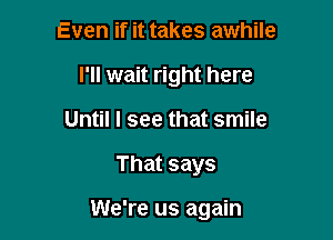 Even if it takes awhile
I'll wait right here
Until I see that smile

That says

We're us again