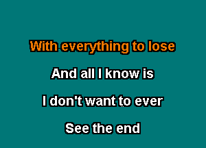 With everything to lose

And all I know is
I don't want to ever

See the end