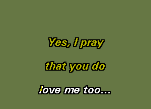 Yes, I pray

that you do

love me too...