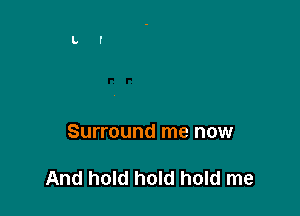 Surround me now

And hold hold hold me