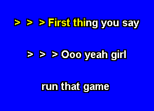tn ) First thing you say

r) 000 yeah girl

run that game