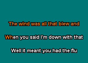 The wind was all that blew and

When you said I'm down with that

Well it meant you had the flu