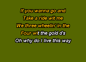 If you wanna go and
Take a ride wit me
We three wheelin' in the
Four wit the gold d's

Oh why do I Jive this way