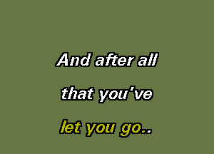 And after all

that you 've

let you go..