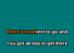 There's nowhere to go and

You got all day to get there