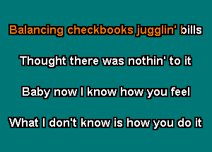 Balancing checkbooks jugglin' bills
Thought there was nothin' to it
Baby now I know how you feel

What I don't know is how you do it