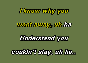 I know why you
went away, ah ha

Understand you

couldn't stay, uh ha