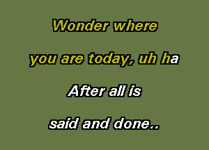 Wonder where

you are today, uh ha

After all is

said and done..