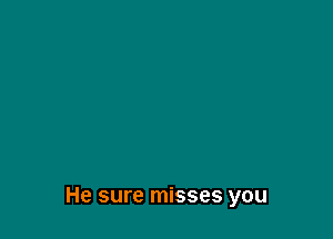 He sure misses you