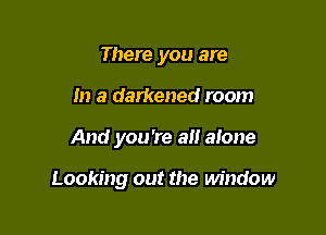 There you are
in a darkened room

And you 're all alone

Looking out the window