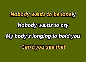 Nobody wants to be lonely
Nobody wants to cry

My body's longing to hold you

Can? you see that