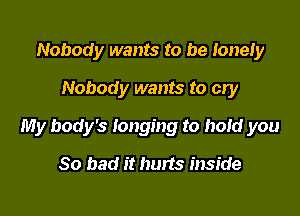 Nobody wants to be lonely
Nobody wants to cry

My body's longing to hold you

So bad it hurts inside