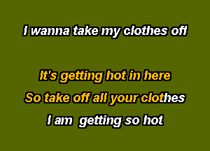 I wanna take my clothes of!

It's getting hot in here

So take off all your clothes

Iam getting so hot