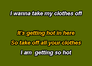 I wanna take my clothes of!

It's getting hot in here

So take off all your clothes

Iam getting so hot