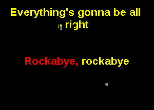 Everything's gonna be all
I! rrght

Rockabye, rockabye

a