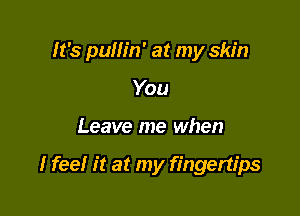 It's pullin' at my skin
You

Leave me when

I feel it at my fingertips