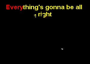 Everything's gonna be all
I! rrght