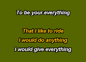To be your everything

That I like to ride
I wouid do anything

I would give everything
