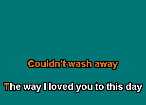 Couldn't wash away

The way I loved you to this day