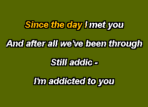 Since the day I met you
And after alt we 've been through

Still addic -

m) addicted to you