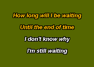 How long will I be waiting

Unti! the end of time
Idon't know why

I'm stm waiting