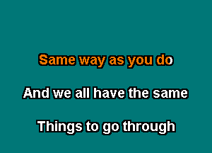 Same way as you do

And we all have the same

Things to go through