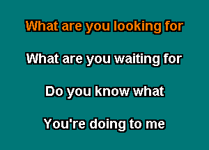 What are you looking for

What are you waiting for

Do you know what

You're doing to me