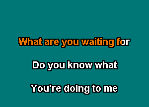 What are you waiting for

Do you know what

You're doing to me