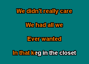 We didn't really care

We had all we
Ever wanted

In that keg in the closet