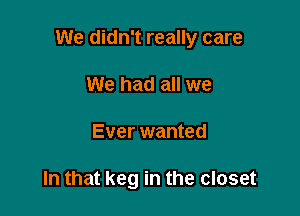 We didn't really care

We had all we
Ever wanted

In that keg in the closet