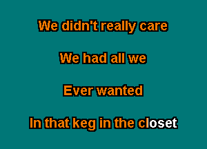 We didn't really care

We had all we
Ever wanted

In that keg in the closet