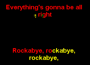 Everything's gonna be all
I! right

Rockabye, rockabye,
rockabye,