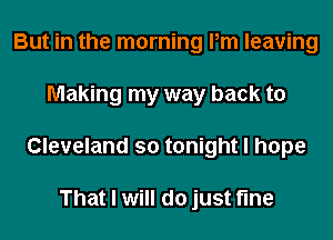 But in the morning Pm leaving
Making my way back to
Cleveland so tonight I hope

That I will do just fine