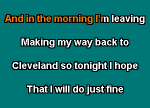 And in the morning Pm leaving
Making my way back to
Cleveland so tonight I hope

That I will do just fine