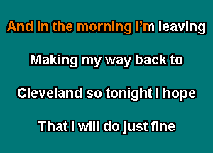 And in the morning Pm leaving
Making my way back to
Cleveland so tonight I hope

That I will do just fine