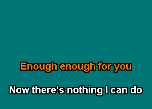 Enough enough for you

Now there's nothing I can do