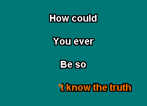 How could

When I'm the one

Who didn't know the truth