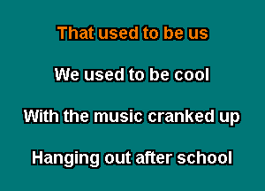 That used to be us

We used to be cool

With the music cranked up

Hanging out after school