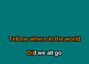 Tell me where in the world

Did we all go