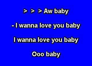 t' z. Aw baby

- I wanna love you baby

lwanna love you baby

000 baby