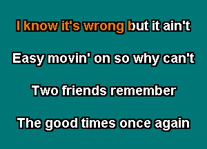 I know it's wrong but it ain't
Easy movin' on so why can't
Two friends remember

The good times once again