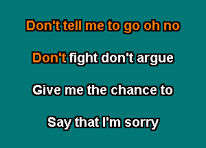 Don't tell me to go oh no
Don't fight don't argue

Give me the chance to

Say that I'm sorry