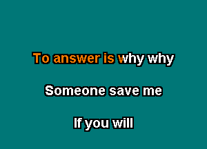 To answer is why why

Someone save me

If you will