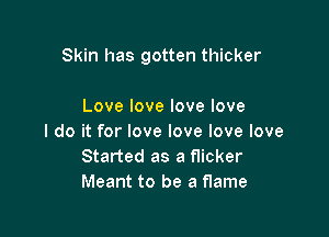Skin has gotten thicker

Love love love love

I do it for love love love love
Started as a flicker
Meant to be a flame