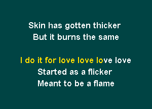 Skin has gotten thicker
But it burns the same

I do it for love love love love

Started as a flicker
Meant to be a flame